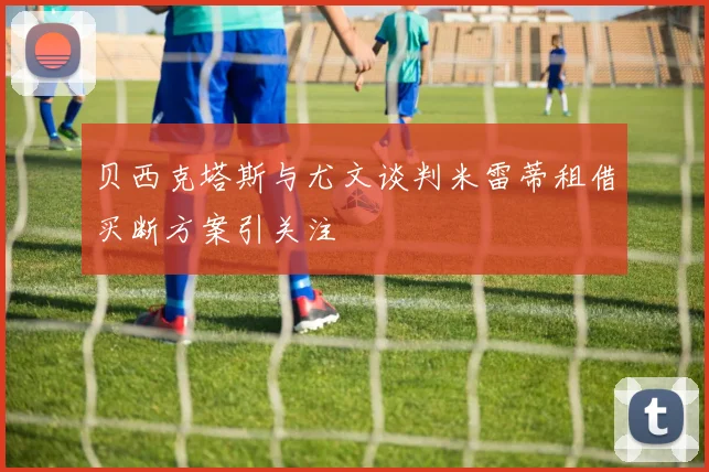 贝西克塔斯与尤文谈判米雷蒂租借买断方案引关注
